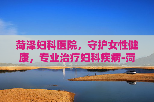 菏泽妇科医院，守护女性健康，专业治疗妇科疾病-菏泽妇科医院排名第一