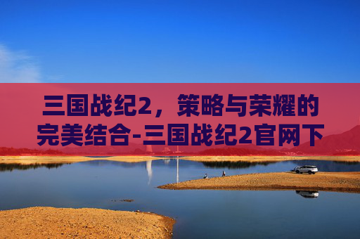 三国战纪2，策略与荣耀的完美结合-三国战纪2官网下载