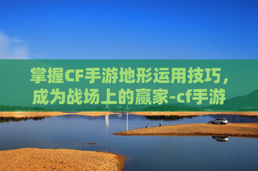 掌握CF手游地形运用技巧，成为战场上的赢家-cf手游地图是怎么设计的