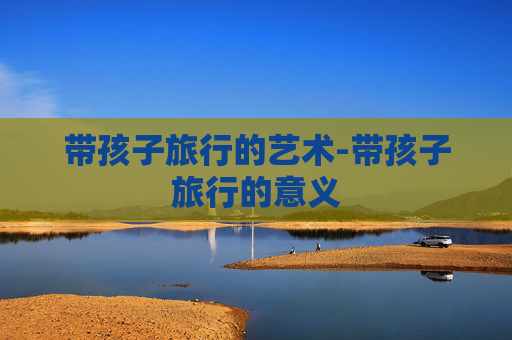 带孩子旅行的艺术-带孩子旅行的意义