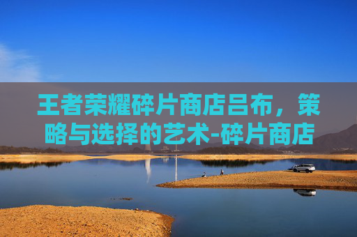 王者荣耀碎片商店吕布，策略与选择的艺术-碎片商店吕布值得换