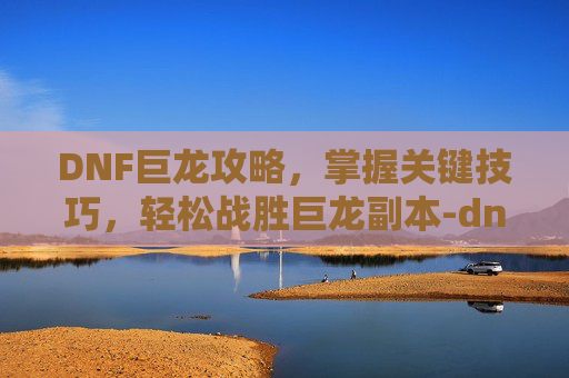 DNF巨龙攻略，掌握关键技巧，轻松战胜巨龙副本-dnf巨龙在哪里刷