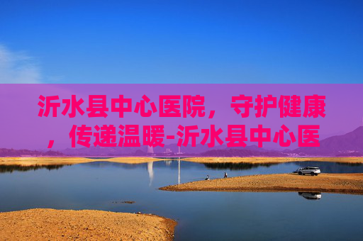 沂水县中心医院，守护健康，传递温暖-沂水县中心医院电话