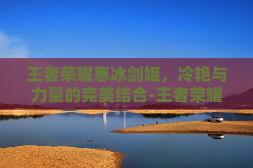王者荣耀寒冰剑姬，冷艳与力量的完美结合-王者荣耀寒冰剑姬图片