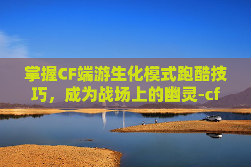 掌握CF端游生化模式跑酷技巧，成为战场上的幽灵-cf端游生化跑酷技巧大全