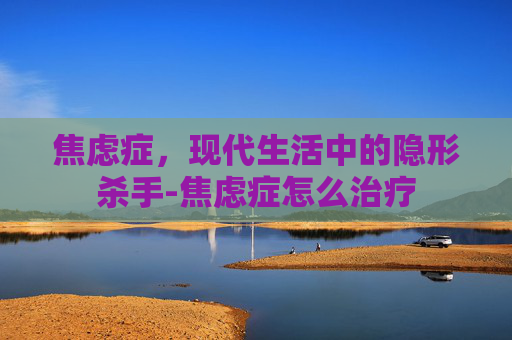 焦虑症，现代生活中的隐形杀手-焦虑症怎么治疗