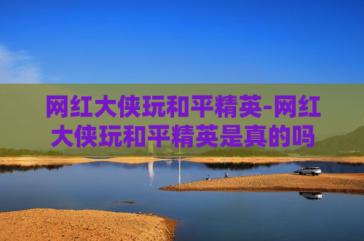 网红大侠玩和平精英-网红大侠玩和平精英是真的吗