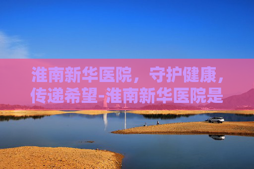 淮南新华医院，守护健康，传递希望-淮南新华医院是几级医院