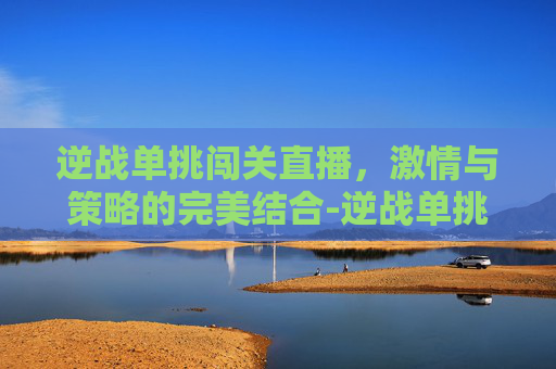逆战单挑闯关直播，激情与策略的完美结合-逆战单挑闯关直播视频