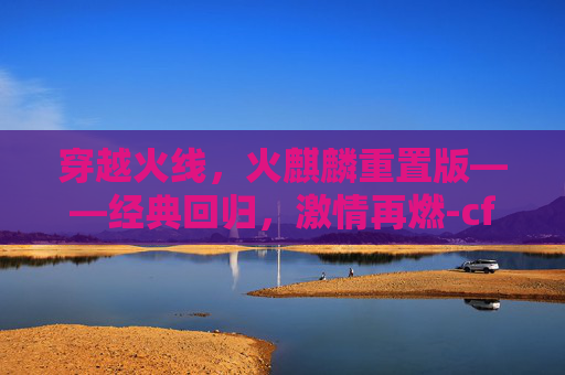 穿越火线，火麒麟重置版——经典回归，激情再燃-cf端游火麒麟