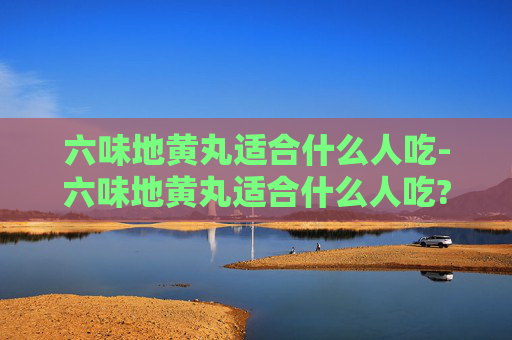 六味地黄丸适合什么人吃-六味地黄丸适合什么人吃?