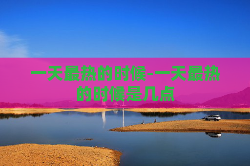 一天最热的时候-一天最热的时候是几点