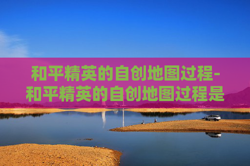 和平精英的自创地图过程-和平精英的自创地图过程是什么