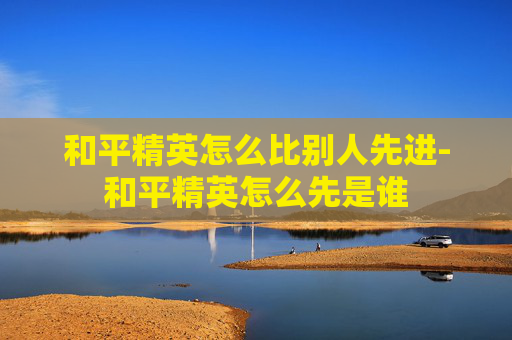 和平精英怎么比别人先进-和平精英怎么先是谁