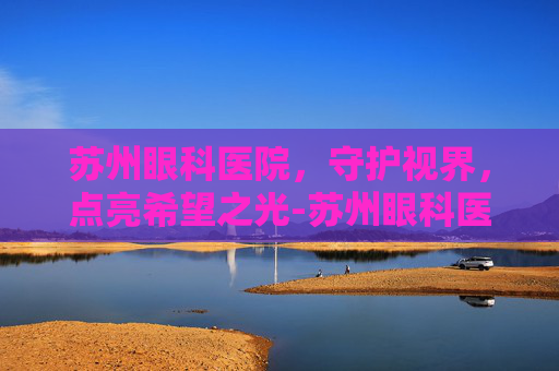苏州眼科医院，守护视界，点亮希望之光-苏州眼科医院排名前十名