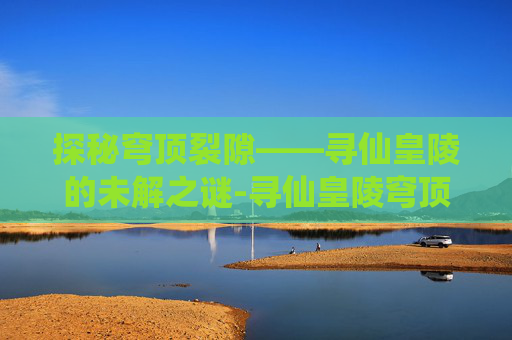 探秘穹顶裂隙——寻仙皇陵的未解之谜-寻仙皇陵穹顶裂隙流程