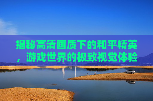 揭秘高清画质下的和平精英，游戏世界的极致视觉体验-播放和平精英揭秘高清下载