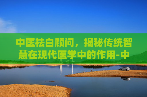 中医祛白顾问，揭秘传统智慧在现代医学中的作用-中医祛白顾问招聘