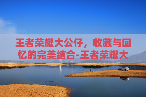 王者荣耀大公仔，收藏与回忆的完美结合-王者荣耀大公仔怎么获得