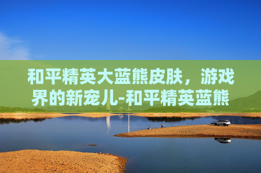和平精英大蓝熊皮肤，游戏界的新宠儿-和平精英蓝熊套装