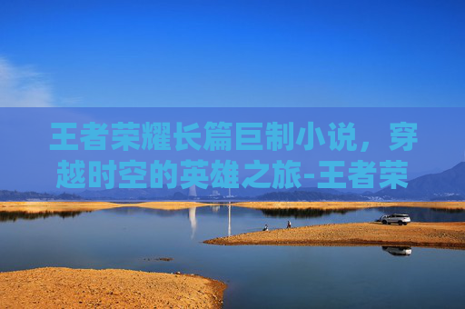 王者荣耀长篇巨制小说，穿越时空的英雄之旅-王者荣耀短篇小说笔趣阁