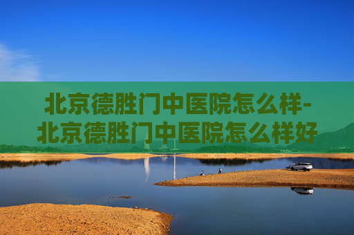 北京德胜门中医院怎么样-北京德胜门中医院怎么样好不好