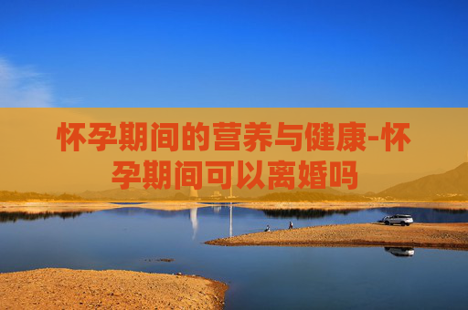 怀孕期间的营养与健康-怀孕期间可以离婚吗