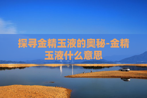 探寻金精玉液的奥秘-金精玉液什么意思