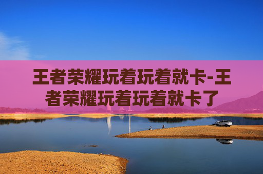 王者荣耀玩着玩着就卡-王者荣耀玩着玩着就卡了