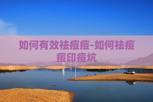 如何有效祛痘痘-如何祛痘痘印痘坑