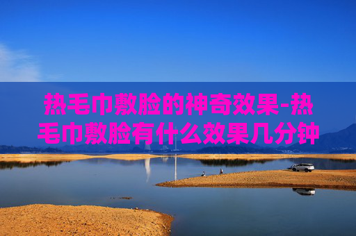 热毛巾敷脸的神奇效果-热毛巾敷脸有什么效果几分钟