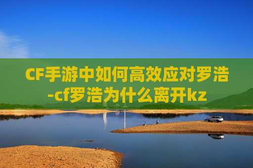 CF手游中如何高效应对罗浩-cf罗浩为什么离开kz