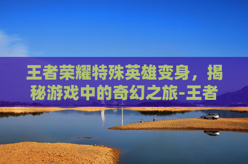 王者荣耀特殊英雄变身，揭秘游戏中的奇幻之旅-王者荣耀特殊英雄变身视频