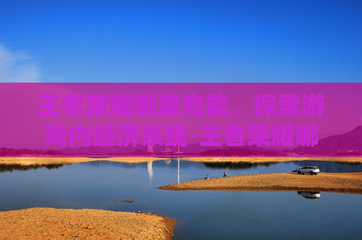 王者荣耀哪里充能，探索游戏内经济系统-王者荣耀哪里充能最快