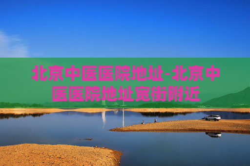 北京中医医院地址-北京中医医院地址宽街附近