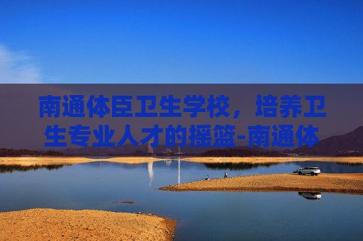 南通体臣卫生学校，培养卫生专业人才的摇篮-南通体臣卫生学校官网