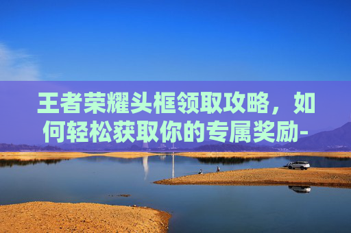 王者荣耀头框领取攻略，如何轻松获取你的专属奖励-王者荣耀头像框领取方法