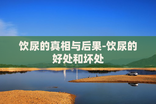 饮尿的真相与后果-饮尿的好处和坏处