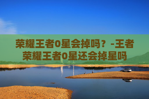 荣耀王者0星会掉吗？-王者荣耀王者0星还会掉星吗
