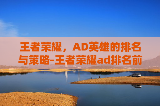 王者荣耀，AD英雄的排名与策略-王者荣耀ad排名前十
