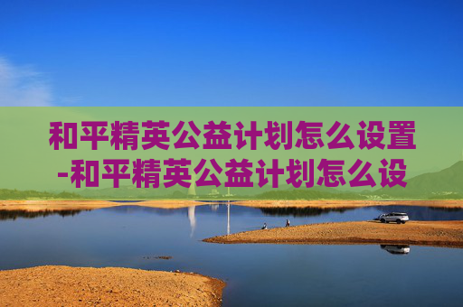 和平精英公益计划怎么设置-和平精英公益计划怎么设置的