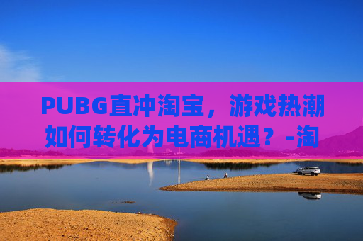 PUBG直冲淘宝，游戏热潮如何转化为电商机遇？-淘宝购买pubg币划算吗