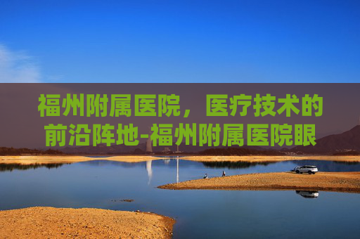 福州附属医院，医疗技术的前沿阵地-福州附属医院眼科