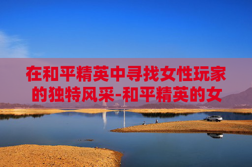 在和平精英中寻找女性玩家的独特风采-和平精英的女生长什样呢
