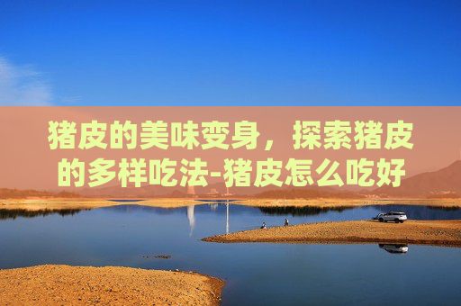 猪皮的美味变身，探索猪皮的多样吃法-猪皮怎么吃好吃