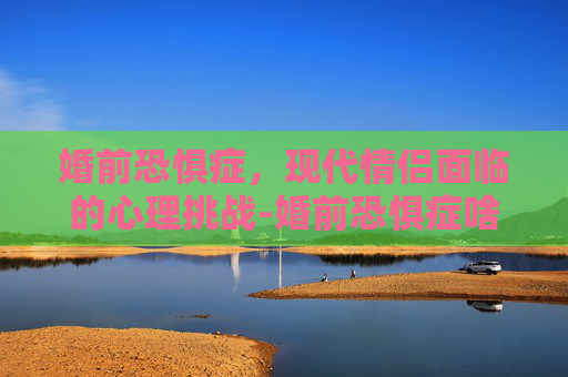 婚前恐惧症，现代情侣面临的心理挑战-婚前恐惧症啥意思