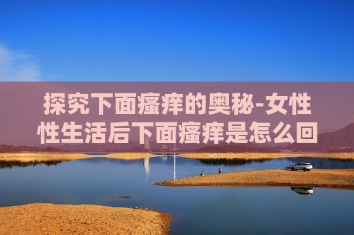 探究下面瘙痒的奥秘-女性性生活后下面瘙痒是怎么回事