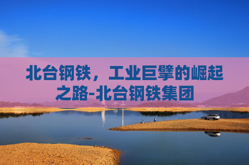 北台钢铁，工业巨擘的崛起之路-北台钢铁集团