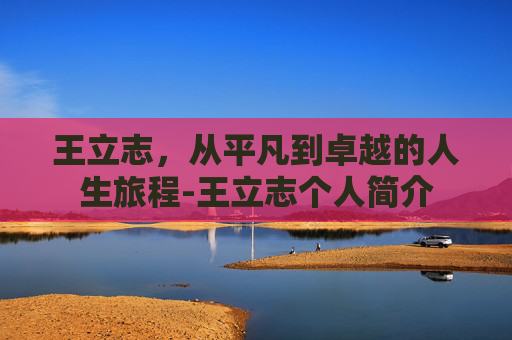 王立志，从平凡到卓越的人生旅程-王立志个人简介