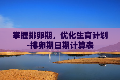 掌握排卵期，优化生育计划-排卵期日期计算表